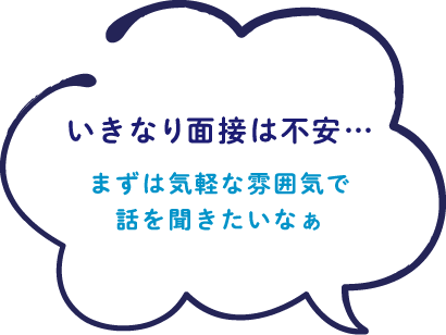 いきなり面接は不安…まずは気軽な雰囲気で話を聞きたいなぁ